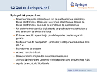 1.2 Qué es SpringerLink? SpringerLink proporciona : Una incomparable colección en red de publicaciones periódicas, libros electrónicos, Obras de Referencia electrónicos, Series de libros electrónicos, con más de 3 millones de aportaciones Un archivo retrospectivo digitalizado de publicaciones periódicas y una selección de series de libros Potente, sencillo aprendizaje para búsquedas con Navegación guiada Múltiples vías de navegación - producto y categorías temáticas, lista de A-Z Marcadores de acceso Acceso remoto ó local Características mejoradas de personanalización Alertas Springer para usuarios y bibliotecarios and documentos RSS Ayuda de escritorio Worldwide 
