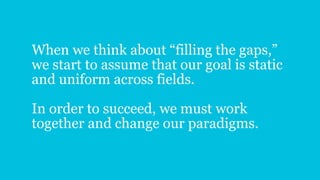 When we think about “filling the gaps,”
we start to assume that our goal is static
and uniform across fields.
In order to succeed, we must work
together and change our paradigms.
 