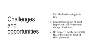 Challenges
and
opportunities
1. Pick the low-hanging fruit
first.
2. Engagement is the #1 most
important skill for research
data professionals.
3. Be prepared for the possibility
that our solutions don’t fit
their problems.
 