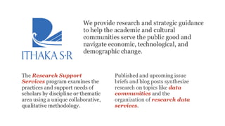 The Research Support
Services program examines the
practices and support needs of
scholars by discipline or thematic
area using a unique collaborative,
qualitative methodology.
We provide research and strategic guidance
to help the academic and cultural
communities serve the public good and
navigate economic, technological, and
demographic change.
Published and upcoming issue
briefs and blog posts synthesize
research on topics like data
communities and the
organization of research data
services.
 