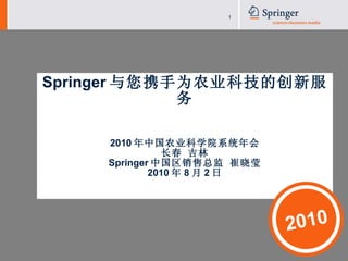 Springer 与您携手为农业科技的创新服务 2010 年中国农业科学院系统年会 长春 吉林 Springer 中国区销售总监 崔晓莹 2010 年 8 月 2 日 2010 