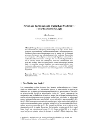 Power and Participation in Digital Late Modernity:
                Towards a Network Logic

                                         Jakob Svensson

                           Karlstad University, 65188 Karlstad, Sweden
                                    jakob.svensson@kau.se




        Abstract. Through theories of mediatization it is commonly understood that po-
        litical institutions and participatory practices adapt to the logics of mass media.
        Today the overall media and communication landscape is becoming digitalized.
        Technological processes of digitalization evolve in tandem with socio-cultural
        processes of reflexivity and individualization in late modernity. Thus politics
        and participation will be adapting to an increasingly digitalized and individual-
        ized media and communication landscape. This is a theoretical paper with an
        aim to critically analyze how contemporary media and communication land-
        scape will influence practices of participation. Through the concept of network
        logic it is argued that users are disciplined into responsive and reflexive com-
        munication and practices of constant updating. As a result of this political
        participation will be more expressive and increasingly centered around identity
        negotiation.

        Keywords: Digital Late Modernity, Identity, Network Logic, Political
        Participation, Power.




1 New Media, New Logics?

It is commonplace to claim the strong links between media and democracy. For ex-
ample, the idea of media as a fourth estate suggests an understanding of media as an
integrated part of democratic institutions and its practices, a component of the politi-
cal system outside the official administrative realm [1]. Through concepts such as
mediatization and media logic(s), it has been argued that media and politics no longer
can be understood as two separate domains. Media is not only linked to politics and
power, but described as sites out of which power and politics are exercised [2], [3],
[4], [5]. This brings attention to a double-sided process in late modernity in which the
media emerge as an independent institution with a logic of its own that political insti-
tutions have to accommodate to [3]. For example politicians have to adhere to the
dramatization style in media discourses, the increasing prominence of short sound
bites, visuals and entertainment formats [2], [4]. Hence, political life in its broadest
sense has become situated within the domain of media [5]. Media logics thus shape


E. Tambouris, A. Macintosh, and H. de Bruijn (Eds.): ePart 2011, LNCS 6847, pp. 109–120, 2011.
© IFIP International Federation for Information Processing 2011
 