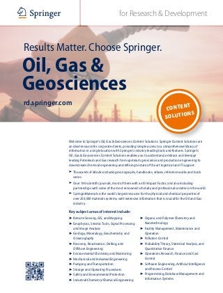 for Research & DevelopmentABC
Results Matter. Choose Springer.
Oil, Gas &
Geosciences
rd.springer.com
Welcome to Springer’s Oil, Gas & Geosciences Content Solutions. Springer Content Solutions are
an ideal resource for corporate clients, providing simple access to a comprehensive library of
information in a single location with Springer’s industry leading tools and features. Springer’s
Oil, Gas & Geosciences Content Solutions enables you to understand, embrace and leverage
leading Petroleum and Gas research from upstream geoscience and production engineering to
downstream chemical engineering and refining to state of the art logistical and IT support:
7	 Thousands of eBooks including monographs, handbooks, atlases, reference works and book
series.
7	 Over 190 scientific journals, most of them with an ISI Impact Factor, and also including
partnerships with some of the most renowned scholarly and professional societies in the world.
7	 SpringerMaterials is the world’s largest resource for the physical and chemical properties of
over 250,000 materials systems, with extensive information that is crucial for the Oil and Gas
industry.
Key subject areas of interest include:
7 Remote Sensing, GIS, and Mapping
7 Geophysics, Seismic Tools, Signal Processing
and Image Analysis
7 Geology, Mineralogy, Geochemistry and
Oceanography
7 Recovery, Reactivation, Drilling, and
Offshore Engineering
7 Environmental Chemistry and Monitoring
7 Mechanical and Industrial Engineering
7 Pumping and Transportation
7 Storage and Operating Procedures
7 Safety and Environmental Protection
7 Industrial Chemistry/Chemical Engineering
7 Organic and Polymer Chemistry and
Nanotechnology
7 Facility Management, Maintenance and
Operation
7 Pollution Control
7 Probability Theory, Statistical Analysis, and
Quantitative Finance
7 Operations Research, Finance and Cost
Control
7 Software Engineering, Artificial Intelligence
and Process Control
7 Programming, Database Management and
Information Systems
Content
Solutions
 