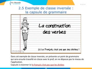 2.5 Exemple de classe inversée :
la capsule de grammaire
4/12/14
13
Dans cet exemple de classe inversée, on présente un point de grammaire
qui sera ensuite travaillé en classe avec le prof, on ne dépasse pas le niveau de
l’application.
Capsule à visionner ici le français c’est pas que les dictées
 