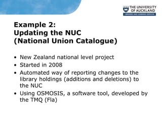 Example 2:
Updating the NUC
(National Union Catalogue)
• New Zealand national level project
• Started in 2008
• Automated way of reporting changes to the
library holdings (additions and deletions) to
the NUC
• Using OSMOSIS, a software tool, developed by
the TMQ (Fla)
 