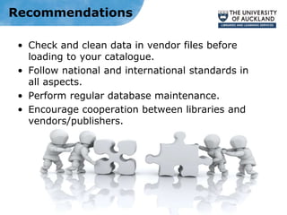 Recommendations
• Check and clean data in vendor files before
loading to your catalogue.
• Follow national and international standards in
all aspects.
• Perform regular database maintenance.
• Encourage cooperation between libraries and
vendors/publishers.
 