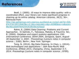 References
Beall, J. (2005). 10 ways to improve data quality: with a
coordinated effort, your library can make significant progress in
cleaning up its online catalog. American Libraries, 36(3), 36+.
Retrieved from
http://go.galegroup.com.ezproxy.auckland.ac.nz/ps/i.do?id=GAL
E%7CA139719467&v=2.1&u=learn&it=r&p=AONE&sw=w&asid=
8bc9b1a0d979542543f18fc581b25da2
Rahm, E. (2004) Data Cleaning: Problems and Current
Approaches . In Galindo, F., Takizawa, Makoto, & Traunmü ller,
R. (2004). Database and expert systems applications 15th
International Conference, DEXA 2004, Zaragoza, Spain, August
30-September 3, 2004 : Proceedings (Lecture notes in computer
science ; 3180). Berlin ; New York: Springer.
Tang, N. (2014). Big Data Cleaning. In Chen, L. (2014).
Web technologies and applications : 16th Asia-Pacific Web
Conference, APWeb 2014, Changsha, China, September 5-7,
2014. Proceedings (Lecture notes in computer science ; 8709).
 