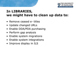 In LIBRARIES,
we might have to clean up data to:
• Remove ceased e- titles
• Update changed URLs
• Enable DDA/PDA purchasing
• Perform gap analysis
• Enable system migrations
• Enable system integrations
• Improve display in ILS
 
