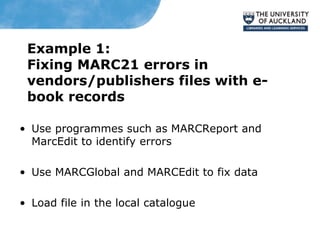 Example 1:
Fixing MARC21 errors in
vendors/publishers files with e-
book records
• Use programmes such as MARCReport and
MarcEdit to identify errors
• Use MARCGlobal and MARCEdit to fix data
• Load file in the local catalogue
 