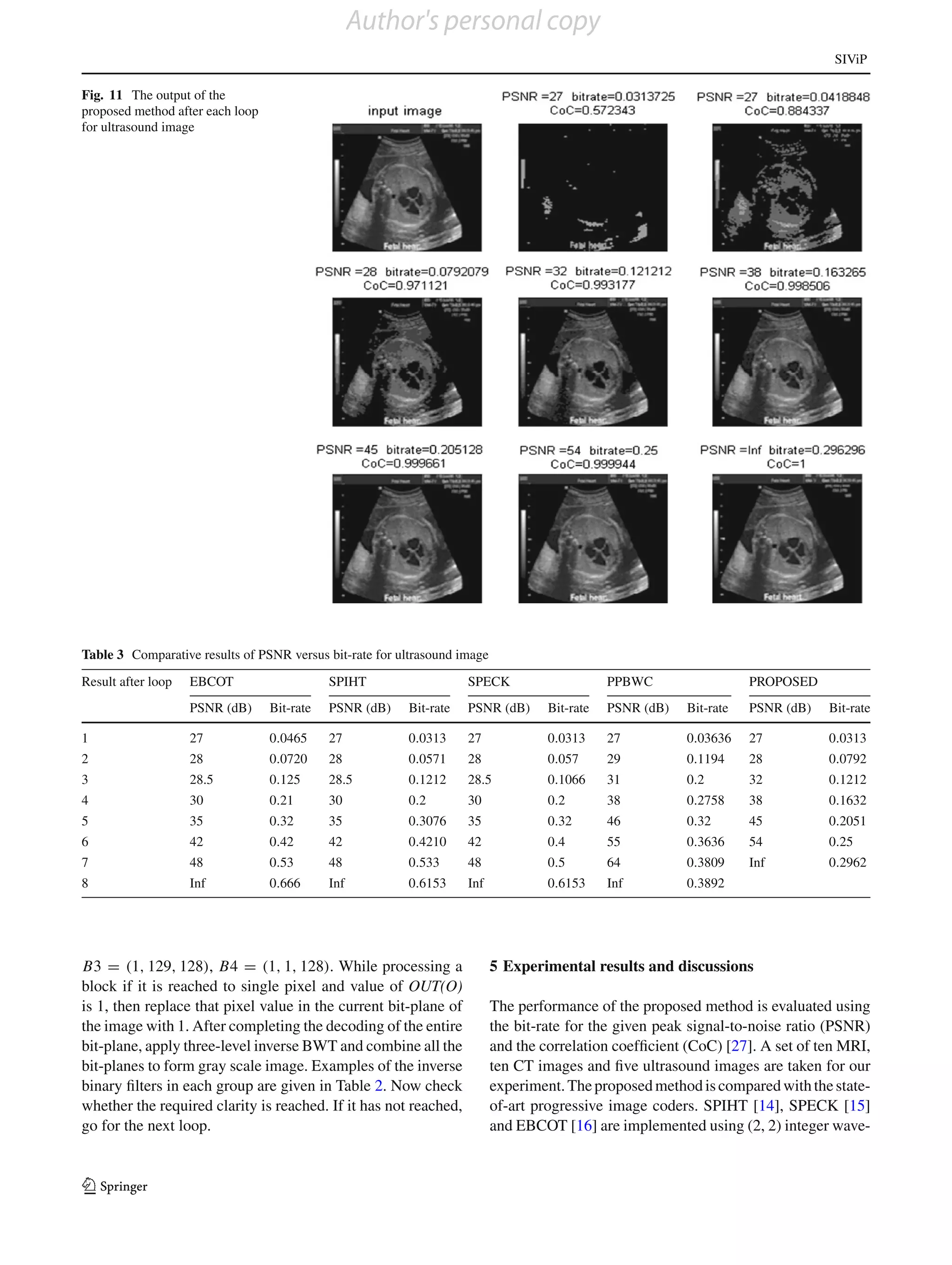 Author's personal copy
                                                                                                                                   SIViP

Fig. 11 The output of the
proposed method after each loop
for ultrasound image




Table 3 Comparative results of PSNR versus bit-rate for ultrasound image
Result after loop   EBCOT                    SPIHT                  SPECK                      PPBWC                  PROPOSED
                    PSNR (dB)     Bit-rate   PSNR (dB)   Bit-rate   PSNR (dB)       Bit-rate   PSNR (dB)   Bit-rate   PSNR (dB)   Bit-rate

1                   27            0.0465     27          0.0313     27              0.0313     27          0.03636    27          0.0313
2                   28            0.0720     28          0.0571     28              0.057      29          0.1194     28          0.0792
3                   28.5          0.125      28.5        0.1212     28.5            0.1066     31          0.2        32          0.1212
4                   30            0.21       30          0.2        30              0.2        38          0.2758     38          0.1632
5                   35            0.32       35          0.3076     35              0.32       46          0.32       45          0.2051
6                   42            0.42       42          0.4210     42              0.4        55          0.3636     54          0.25
7                   48            0.53       48          0.533      48              0.5        64          0.3809     Inf         0.2962
8                   Inf           0.666      Inf         0.6153     Inf             0.6153     Inf         0.3892




B3 = (1, 129, 128), B4 = (1, 1, 128). While processing a                   5 Experimental results and discussions
block if it is reached to single pixel and value of OUT(O)
is 1, then replace that pixel value in the current bit-plane of            The performance of the proposed method is evaluated using
the image with 1. After completing the decoding of the entire              the bit-rate for the given peak signal-to-noise ratio (PSNR)
bit-plane, apply three-level inverse BWT and combine all the               and the correlation coefﬁcient (CoC) [27]. A set of ten MRI,
bit-planes to form gray scale image. Examples of the inverse               ten CT images and ﬁve ultrasound images are taken for our
binary ﬁlters in each group are given in Table 2. Now check                experiment. The proposed method is compared with the state-
whether the required clarity is reached. If it has not reached,            of-art progressive image coders. SPIHT [14], SPECK [15]
go for the next loop.                                                      and EBCOT [16] are implemented using (2, 2) integer wave-


123
 