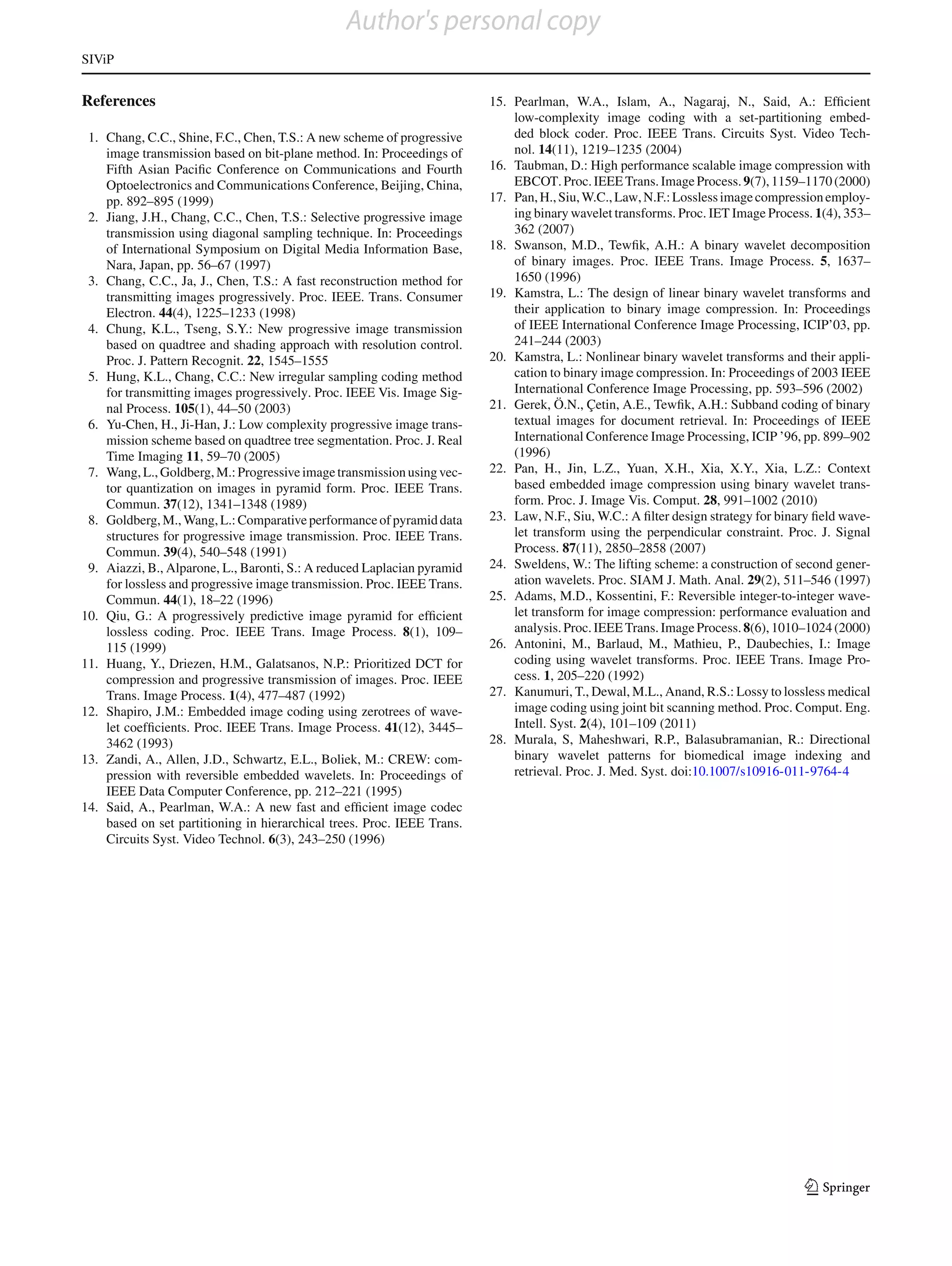 Author's personal copy
SIViP


References                                                               15. Pearlman, W.A., Islam, A., Nagaraj, N., Said, A.: Efﬁcient
                                                                             low-complexity image coding with a set-partitioning embed-
 1. Chang, C.C., Shine, F.C., Chen, T.S.: A new scheme of progressive        ded block coder. Proc. IEEE Trans. Circuits Syst. Video Tech-
    image transmission based on bit-plane method. In: Proceedings of         nol. 14(11), 1219–1235 (2004)
    Fifth Asian Paciﬁc Conference on Communications and Fourth           16. Taubman, D.: High performance scalable image compression with
    Optoelectronics and Communications Conference, Beijing, China,           EBCOT. Proc. IEEE Trans. Image Process. 9(7), 1159–1170 (2000)
    pp. 892–895 (1999)                                                   17. Pan, H., Siu, W.C., Law, N.F.: Lossless image compression employ-
 2. Jiang, J.H., Chang, C.C., Chen, T.S.: Selective progressive image        ing binary wavelet transforms. Proc. IET Image Process. 1(4), 353–
    transmission using diagonal sampling technique. In: Proceedings          362 (2007)
    of International Symposium on Digital Media Information Base,        18. Swanson, M.D., Tewﬁk, A.H.: A binary wavelet decomposition
    Nara, Japan, pp. 56–67 (1997)                                            of binary images. Proc. IEEE Trans. Image Process. 5, 1637–
 3. Chang, C.C., Ja, J., Chen, T.S.: A fast reconstruction method for        1650 (1996)
    transmitting images progressively. Proc. IEEE. Trans. Consumer       19. Kamstra, L.: The design of linear binary wavelet transforms and
    Electron. 44(4), 1225–1233 (1998)                                        their application to binary image compression. In: Proceedings
 4. Chung, K.L., Tseng, S.Y.: New progressive image transmission             of IEEE International Conference Image Processing, ICIP’03, pp.
    based on quadtree and shading approach with resolution control.          241–244 (2003)
    Proc. J. Pattern Recognit. 22, 1545–1555                             20. Kamstra, L.: Nonlinear binary wavelet transforms and their appli-
 5. Hung, K.L., Chang, C.C.: New irregular sampling coding method            cation to binary image compression. In: Proceedings of 2003 IEEE
    for transmitting images progressively. Proc. IEEE Vis. Image Sig-        International Conference Image Processing, pp. 593–596 (2002)
    nal Process. 105(1), 44–50 (2003)                                    21. Gerek, Ö.N., Çetin, A.E., Tewﬁk, A.H.: Subband coding of binary
 6. Yu-Chen, H., Ji-Han, J.: Low complexity progressive image trans-         textual images for document retrieval. In: Proceedings of IEEE
    mission scheme based on quadtree tree segmentation. Proc. J. Real        International Conference Image Processing, ICIP ’96, pp. 899–902
    Time Imaging 11, 59–70 (2005)                                            (1996)
 7. Wang, L., Goldberg, M.: Progressive image transmission using vec-    22. Pan, H., Jin, L.Z., Yuan, X.H., Xia, X.Y., Xia, L.Z.: Context
    tor quantization on images in pyramid form. Proc. IEEE Trans.            based embedded image compression using binary wavelet trans-
    Commun. 37(12), 1341–1348 (1989)                                         form. Proc. J. Image Vis. Comput. 28, 991–1002 (2010)
 8. Goldberg, M., Wang, L.: Comparative performance of pyramid data      23. Law, N.F., Siu, W.C.: A ﬁlter design strategy for binary ﬁeld wave-
    structures for progressive image transmission. Proc. IEEE Trans.         let transform using the perpendicular constraint. Proc. J. Signal
    Commun. 39(4), 540–548 (1991)                                            Process. 87(11), 2850–2858 (2007)
 9. Aiazzi, B., Alparone, L., Baronti, S.: A reduced Laplacian pyramid   24. Sweldens, W.: The lifting scheme: a construction of second gener-
    for lossless and progressive image transmission. Proc. IEEE Trans.       ation wavelets. Proc. SIAM J. Math. Anal. 29(2), 511–546 (1997)
    Commun. 44(1), 18–22 (1996)                                          25. Adams, M.D., Kossentini, F.: Reversible integer-to-integer wave-
10. Qiu, G.: A progressively predictive image pyramid for efﬁcient           let transform for image compression: performance evaluation and
    lossless coding. Proc. IEEE Trans. Image Process. 8(1), 109–             analysis. Proc. IEEE Trans. Image Process. 8(6), 1010–1024 (2000)
    115 (1999)                                                           26. Antonini, M., Barlaud, M., Mathieu, P., Daubechies, I.: Image
11. Huang, Y., Driezen, H.M., Galatsanos, N.P.: Prioritized DCT for          coding using wavelet transforms. Proc. IEEE Trans. Image Pro-
    compression and progressive transmission of images. Proc. IEEE           cess. 1, 205–220 (1992)
    Trans. Image Process. 1(4), 477–487 (1992)                           27. Kanumuri, T., Dewal, M.L., Anand, R.S.: Lossy to lossless medical
12. Shapiro, J.M.: Embedded image coding using zerotrees of wave-            image coding using joint bit scanning method. Proc. Comput. Eng.
    let coefﬁcients. Proc. IEEE Trans. Image Process. 41(12), 3445–          Intell. Syst. 2(4), 101–109 (2011)
    3462 (1993)                                                          28. Murala, S, Maheshwari, R.P., Balasubramanian, R.: Directional
13. Zandi, A., Allen, J.D., Schwartz, E.L., Boliek, M.: CREW: com-           binary wavelet patterns for biomedical image indexing and
    pression with reversible embedded wavelets. In: Proceedings of           retrieval. Proc. J. Med. Syst. doi:10.1007/s10916-011-9764-4
    IEEE Data Computer Conference, pp. 212–221 (1995)
14. Said, A., Pearlman, W.A.: A new fast and efﬁcient image codec
    based on set partitioning in hierarchical trees. Proc. IEEE Trans.
    Circuits Syst. Video Technol. 6(3), 243–250 (1996)




                                                                                                                                    123
 