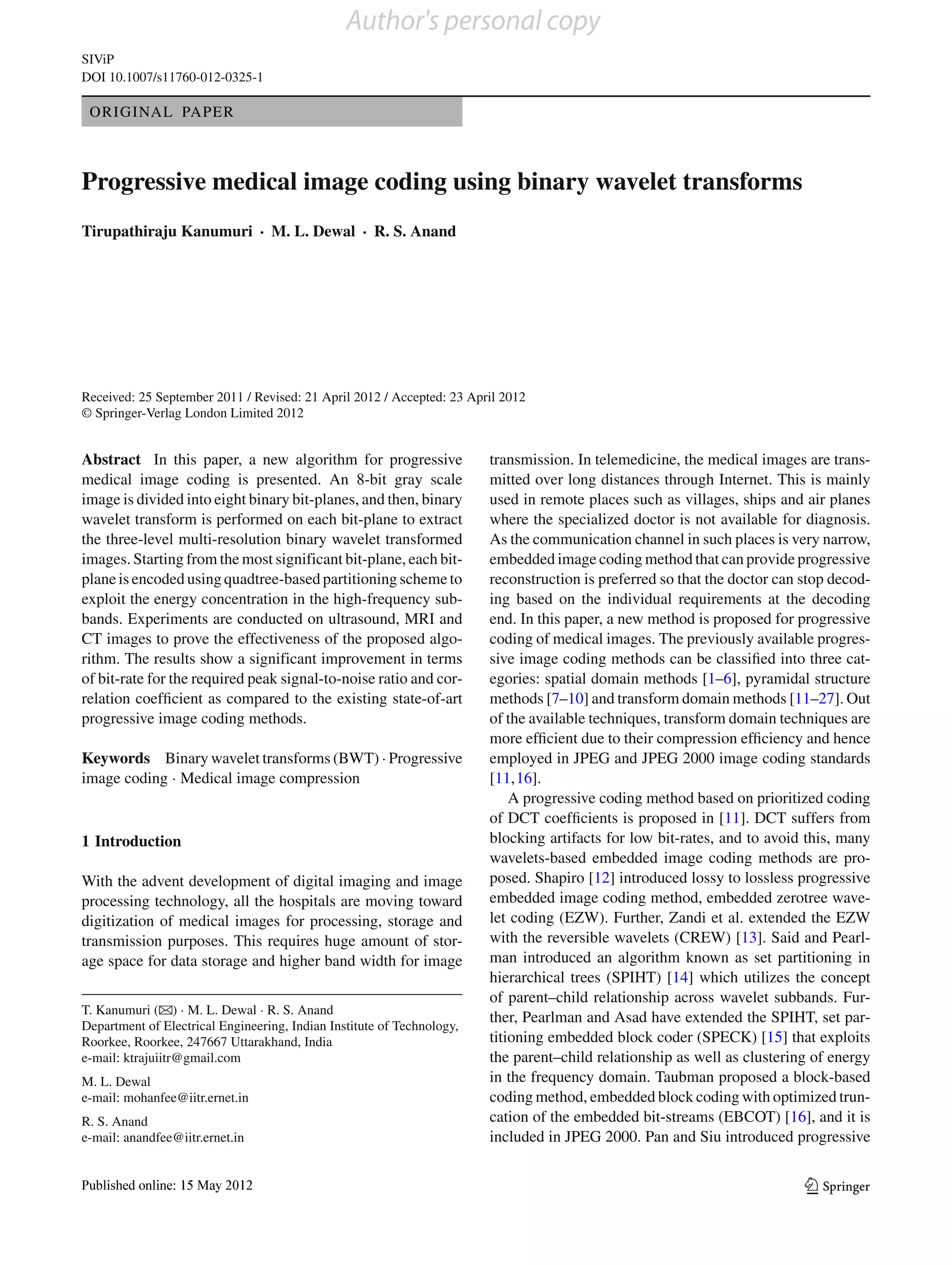 Author's personal copy
SIViP
DOI 10.1007/s11760-012-0325-1

 ORIGINAL PAPER



Progressive medical image coding using binary wavelet transforms
Tirupathiraju Kanumuri · M. L. Dewal · R. S. Anand




Received: 25 September 2011 / Revised: 21 April 2012 / Accepted: 23 April 2012
© Springer-Verlag London Limited 2012


Abstract In this paper, a new algorithm for progressive                 transmission. In telemedicine, the medical images are trans-
medical image coding is presented. An 8-bit gray scale                  mitted over long distances through Internet. This is mainly
image is divided into eight binary bit-planes, and then, binary         used in remote places such as villages, ships and air planes
wavelet transform is performed on each bit-plane to extract             where the specialized doctor is not available for diagnosis.
the three-level multi-resolution binary wavelet transformed             As the communication channel in such places is very narrow,
images. Starting from the most significant bit-plane, each bit-         embedded image coding method that can provide progressive
plane is encoded using quadtree-based partitioning scheme to            reconstruction is preferred so that the doctor can stop decod-
exploit the energy concentration in the high-frequency sub-             ing based on the individual requirements at the decoding
bands. Experiments are conducted on ultrasound, MRI and                 end. In this paper, a new method is proposed for progressive
CT images to prove the effectiveness of the proposed algo-              coding of medical images. The previously available progres-
rithm. The results show a significant improvement in terms              sive image coding methods can be classiﬁed into three cat-
of bit-rate for the required peak signal-to-noise ratio and cor-        egories: spatial domain methods [1–6], pyramidal structure
relation coefﬁcient as compared to the existing state-of-art            methods [7–10] and transform domain methods [11–27]. Out
progressive image coding methods.                                       of the available techniques, transform domain techniques are
                                                                        more efﬁcient due to their compression efﬁciency and hence
Keywords Binary wavelet transforms (BWT) · Progressive                  employed in JPEG and JPEG 2000 image coding standards
image coding · Medical image compression                                [11,16].
                                                                            A progressive coding method based on prioritized coding
                                                                        of DCT coefﬁcients is proposed in [11]. DCT suffers from
1 Introduction                                                          blocking artifacts for low bit-rates, and to avoid this, many
                                                                        wavelets-based embedded image coding methods are pro-
With the advent development of digital imaging and image                posed. Shapiro [12] introduced lossy to lossless progressive
processing technology, all the hospitals are moving toward              embedded image coding method, embedded zerotree wave-
digitization of medical images for processing, storage and              let coding (EZW). Further, Zandi et al. extended the EZW
transmission purposes. This requires huge amount of stor-               with the reversible wavelets (CREW) [13]. Said and Pearl-
age space for data storage and higher band width for image              man introduced an algorithm known as set partitioning in
                                                                        hierarchical trees (SPIHT) [14] which utilizes the concept
                                                                        of parent–child relationship across wavelet subbands. Fur-
T. Kanumuri (B) · M. L. Dewal · R. S. Anand
                                                                        ther, Pearlman and Asad have extended the SPIHT, set par-
Department of Electrical Engineering, Indian Institute of Technology,
Roorkee, Roorkee, 247667 Uttarakhand, India                             titioning embedded block coder (SPECK) [15] that exploits
e-mail: ktrajuiitr@gmail.com                                            the parent–child relationship as well as clustering of energy
M. L. Dewal                                                             in the frequency domain. Taubman proposed a block-based
e-mail: mohanfee@iitr.ernet.in                                          coding method, embedded block coding with optimized trun-
R. S. Anand                                                             cation of the embedded bit-streams (EBCOT) [16], and it is
e-mail: anandfee@iitr.ernet.in                                          included in JPEG 2000. Pan and Siu introduced progressive


                                                                                                                           123
 