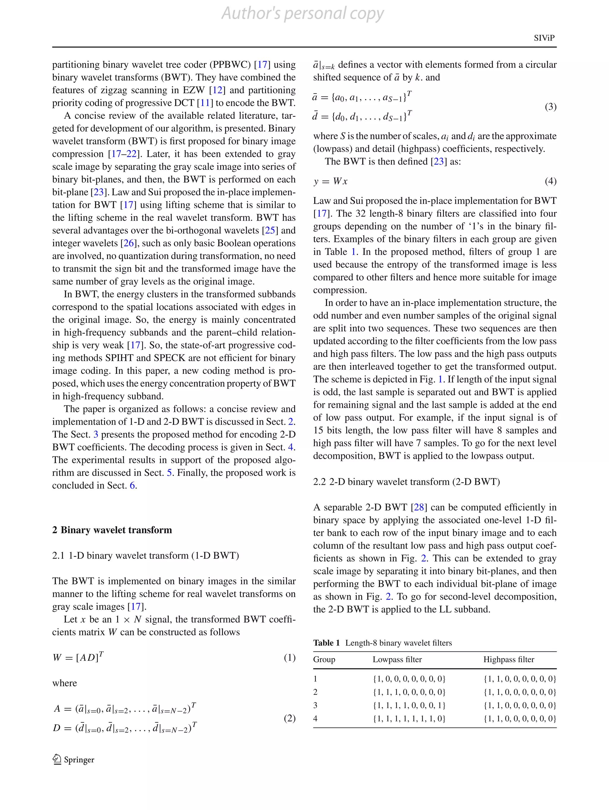 Author's personal copy
                                                                                                                             SIViP


partitioning binary wavelet tree coder (PPBWC) [17] using       ¯
                                                                a|s=k deﬁnes a vector with elements formed from a circular
binary wavelet transforms (BWT). They have combined the                             ¯
                                                                shifted sequence of a by k. and
features of zigzag scanning in EZW [12] and partitioning
                                                                a = {a0 , a1 , . . . , a S−1 }T
                                                                ¯
priority coding of progressive DCT [11] to encode the BWT.                                                                       (3)
   A concise review of the available related literature, tar-   ¯
                                                                d = {d0 , d1 , . . . , d S−1 }T
geted for development of our algorithm, is presented. Binary
                                                                where S is the number of scales, ai and di are the approximate
wavelet transform (BWT) is ﬁrst proposed for binary image
                                                                (lowpass) and detail (highpass) coefﬁcients, respectively.
compression [17–22]. Later, it has been extended to gray
                                                                   The BWT is then deﬁned [23] as:
scale image by separating the gray scale image into series of
binary bit-planes, and then, the BWT is performed on each       y = Wx                                                           (4)
bit-plane [23]. Law and Sui proposed the in-place implemen-
tation for BWT [17] using lifting scheme that is similar to     Law and Sui proposed the in-place implementation for BWT
the lifting scheme in the real wavelet transform. BWT has       [17]. The 32 length-8 binary ﬁlters are classiﬁed into four
several advantages over the bi-orthogonal wavelets [25] and     groups depending on the number of ‘1’s in the binary ﬁl-
integer wavelets [26], such as only basic Boolean operations    ters. Examples of the binary ﬁlters in each group are given
are involved, no quantization during transformation, no need    in Table 1. In the proposed method, ﬁlters of group 1 are
to transmit the sign bit and the transformed image have the     used because the entropy of the transformed image is less
same number of gray levels as the original image.               compared to other ﬁlters and hence more suitable for image
   In BWT, the energy clusters in the transformed subbands      compression.
correspond to the spatial locations associated with edges in       In order to have an in-place implementation structure, the
the original image. So, the energy is mainly concentrated       odd number and even number samples of the original signal
in high-frequency subbands and the parent–child relation-       are split into two sequences. These two sequences are then
ship is very weak [17]. So, the state-of-art progressive cod-   updated according to the ﬁlter coefﬁcients from the low pass
ing methods SPIHT and SPECK are not efﬁcient for binary         and high pass ﬁlters. The low pass and the high pass outputs
image coding. In this paper, a new coding method is pro-        are then interleaved together to get the transformed output.
posed, which uses the energy concentration property of BWT      The scheme is depicted in Fig. 1. If length of the input signal
in high-frequency subband.                                      is odd, the last sample is separated out and BWT is applied
   The paper is organized as follows: a concise review and      for remaining signal and the last sample is added at the end
implementation of 1-D and 2-D BWT is discussed in Sect. 2.      of low pass output. For example, if the input signal is of
The Sect. 3 presents the proposed method for encoding 2-D       15 bits length, the low pass ﬁlter will have 8 samples and
BWT coefﬁcients. The decoding process is given in Sect. 4.      high pass ﬁlter will have 7 samples. To go for the next level
The experimental results in support of the proposed algo-       decomposition, BWT is applied to the lowpass output.
rithm are discussed in Sect. 5. Finally, the proposed work is
concluded in Sect. 6.                                           2.2 2-D binary wavelet transform (2-D BWT)

                                                                A separable 2-D BWT [28] can be computed efﬁciently in
                                                                binary space by applying the associated one-level 1-D ﬁl-
2 Binary wavelet transform                                      ter bank to each row of the input binary image and to each
                                                                column of the resultant low pass and high pass output coef-
2.1 1-D binary wavelet transform (1-D BWT)                      ﬁcients as shown in Fig. 2. This can be extended to gray
                                                                scale image by separating it into binary bit-planes, and then
The BWT is implemented on binary images in the similar          performing the BWT to each individual bit-plane of image
manner to the lifting scheme for real wavelet transforms on     as shown in Fig. 2. To go for second-level decomposition,
gray scale images [17].                                         the 2-D BWT is applied to the LL subband.
   Let x be an 1 × N signal, the transformed BWT coefﬁ-
cients matrix W can be constructed as follows
                                                                Table 1 Length-8 binary wavelet ﬁlters
W = [AD]    T
                                                          (1)   Group             Lowpass ﬁlter              Highpass ﬁlter

                                                                1                 {1, 0, 0, 0, 0, 0, 0, 0}   {1, 1, 0, 0, 0, 0, 0, 0}
where
                                                                2                 {1, 1, 1, 0, 0, 0, 0, 0}   {1, 1, 0, 0, 0, 0, 0, 0}
A = (a|s=0 , a|s=2 , . . . , a|s=N −2 )
     ¯       ¯               ¯            T                     3                 {1, 1, 1, 1, 0, 0, 0, 1}   {1, 1, 0, 0, 0, 0, 0, 0}
                                                          (2)   4                 {1, 1, 1, 1, 1, 1, 1, 0}   {1, 1, 0, 0, 0, 0, 0, 0}
     ¯       ¯               ¯
D = (d|s=0 , d|s=2 , . . . , d|s=N −2 )T


123
 