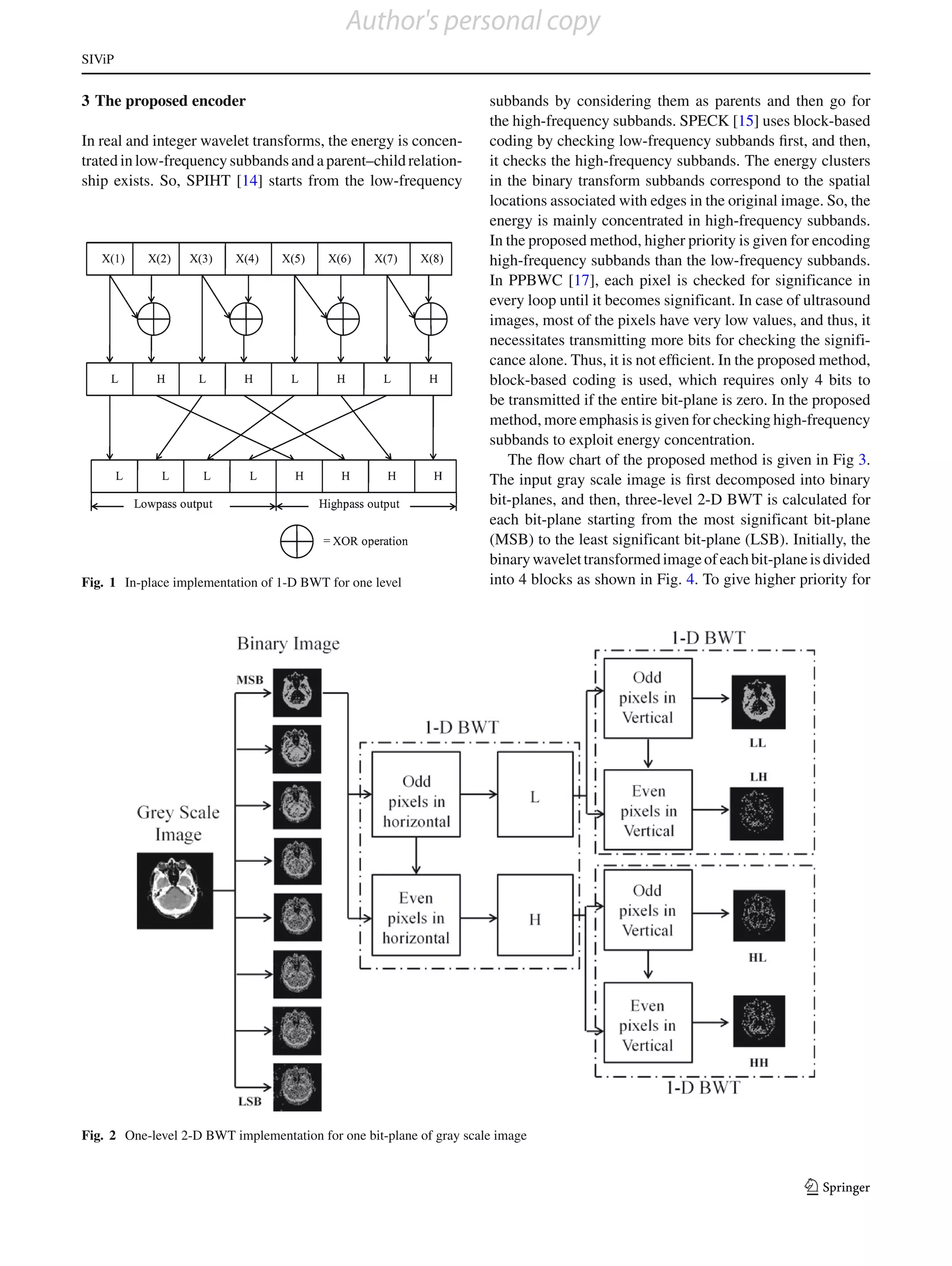 Author's personal copy
SIViP


3 The proposed encoder                                                subbands by considering them as parents and then go for
                                                                      the high-frequency subbands. SPECK [15] uses block-based
In real and integer wavelet transforms, the energy is concen-         coding by checking low-frequency subbands ﬁrst, and then,
trated in low-frequency subbands and a parent–child relation-         it checks the high-frequency subbands. The energy clusters
ship exists. So, SPIHT [14] starts from the low-frequency             in the binary transform subbands correspond to the spatial
                                                                      locations associated with edges in the original image. So, the
                                                                      energy is mainly concentrated in high-frequency subbands.
                                                                      In the proposed method, higher priority is given for encoding
                                                                      high-frequency subbands than the low-frequency subbands.
                                                                      In PPBWC [17], each pixel is checked for significance in
                                                                      every loop until it becomes significant. In case of ultrasound
                                                                      images, most of the pixels have very low values, and thus, it
                                                                      necessitates transmitting more bits for checking the signifi-
                                                                      cance alone. Thus, it is not efﬁcient. In the proposed method,
                                                                      block-based coding is used, which requires only 4 bits to
                                                                      be transmitted if the entire bit-plane is zero. In the proposed
                                                                      method, more emphasis is given for checking high-frequency
                                                                      subbands to exploit energy concentration.
                                                                          The ﬂow chart of the proposed method is given in Fig 3.
                                                                      The input gray scale image is ﬁrst decomposed into binary
                                                                      bit-planes, and then, three-level 2-D BWT is calculated for
                                                                      each bit-plane starting from the most significant bit-plane
                                                                      (MSB) to the least significant bit-plane (LSB). Initially, the
                                                                      binary wavelet transformed image of each bit-plane is divided
Fig. 1 In-place implementation of 1-D BWT for one level               into 4 blocks as shown in Fig. 4. To give higher priority for




Fig. 2 One-level 2-D BWT implementation for one bit-plane of gray scale image


                                                                                                                          123
 