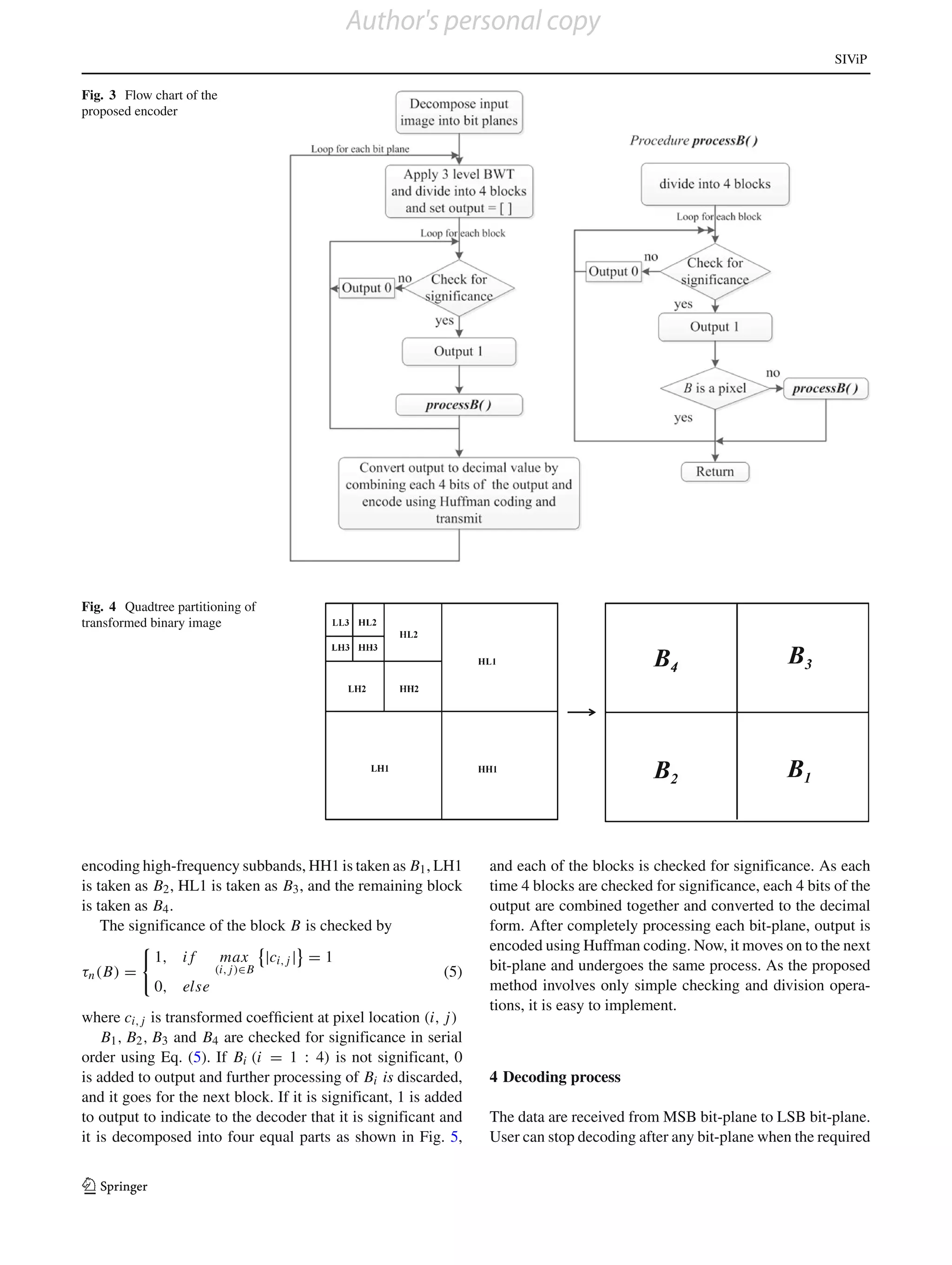 Author's personal copy
                                                                                                                           SIViP

Fig. 3 Flow chart of the
proposed encoder




Fig. 4 Quadtree partitioning of
transformed binary image




encoding high-frequency subbands, HH1 is taken as B1 , LH1         and each of the blocks is checked for significance. As each
is taken as B2 , HL1 is taken as B3 , and the remaining block      time 4 blocks are checked for significance, each 4 bits of the
is taken as B4 .                                                   output are combined together and converted to the decimal
    The significance of the block B is checked by                  form. After completely processing each bit-plane, output is
                                                                   encoded using Huffman coding. Now, it moves on to the next
            1, i f         max    |ci, j | = 1
τn (B) =               (i, j)∈B                             (5)    bit-plane and undergoes the same process. As the proposed
            0, else                                                method involves only simple checking and division opera-
                                                                   tions, it is easy to implement.
where ci, j is transformed coefﬁcient at pixel location (i, j)
    B1 , B2 , B3 and B4 are checked for significance in serial
order using Eq. (5). If Bi (i = 1 : 4) is not significant, 0
is added to output and further processing of Bi is discarded,      4 Decoding process
and it goes for the next block. If it is significant, 1 is added
to output to indicate to the decoder that it is significant and    The data are received from MSB bit-plane to LSB bit-plane.
it is decomposed into four equal parts as shown in Fig. 5,         User can stop decoding after any bit-plane when the required


123
 