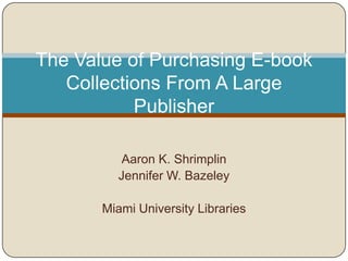 The Value of Purchasing E-book
   Collections From A Large
           Publisher

          Aaron K. Shrimplin
         Jennifer W. Bazeley

       Miami University Libraries
 
