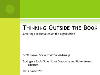 T HINKING O UTSIDE THE B OOK
Creating eBook success in the organisation




Scott Brown, Social Information Group

Springer eBooks Summit for Corporate and Government
    Libraries

09 February 2010
 