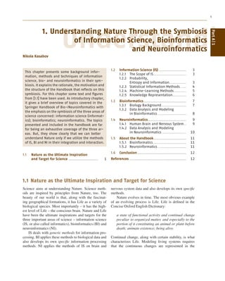 1
Understandin
1. Understanding Nature Through the Symbiosis
of Information Science, Bioinformatics
and Neuroinformatics
Nikola Kasabov
This chapter presents some background infor-
mation, methods and techniques of information
science, bio- and neuroinformatics in their sym-
biosis. It explains the rationale, the motivation and
the structure of the Handbook that reﬂects on this
symbiosis. For this chapter some text and ﬁgures
from [1.1] have been used. As introductory chapter,
it gives a brief overview of topics covered in the
Springer Handbook of Bio-/Neuroinformatics with
the emphasis on the symbiosis of the three areas of
science concerned: information science (informat-
ics); bioinformatics; neuroinformatics. The topics
presented and included in the handbook are far
for being an exhaustive coverage of the three ar-
eas. But, they show clearly that we can better
understand Nature only if we utilize the methods
of IS, BI and NI in their integration and interaction.
1.1 Nature as the Ultimate Inspiration
and Target for Science .......................... 1
1.2 Information Science (IS) ........................ 3
1.2.1 The Scope of IS............................. 3
1.2.2 Probability,
Entropy and Information............... 3
1.2.3 Statistical Information Methods ..... 4
1.2.4 Machine-Learning Methods........... 5
1.2.5 Knowledge Representation............ 6
1.3 Bioinformatics...................................... 7
1.3.1 Biology Background...................... 7
1.3.2 Data Analysis and Modeling
in Bioinformatics ......................... 8
1.4 Neuroinformatics.................................. 9
1.4.1 Human Brain and Nervous System.. 9
1.4.2 Data Analysis and Modeling
in Neuroinformatics ..................... 10
1.5 About the Handbook............................. 11
1.5.1 Bioinformatics ............................. 11
1.5.2 Neuroinformatics ......................... 11
1.6 Conclusion ........................................... 12
References .................................................. 12
1.1 Nature as the Ultimate Inspiration and Target for Science
Science aims at understanding Nature. Science meth-
ods are inspired by principles from Nature, too. The
beauty of our world is that, along with the fascinat-
ing geographical formations, it has Life as a variety of
biological species. Most importantly – it has the high-
est level of Life – the conscious brain. Nature and Life
have been the ultimate inspirations and targets for the
three important areas of science – information science
(IS, or also called informatics), bioinformatics (BI) and
neuroinformatics (NI).
IS deals with generic methods for information pro-
cessing. BI applies these methods to biological data and
also develops its own speciﬁc information processing
methods. NI applies the methods of IS on brain and
nervous system data and also develops its own speciﬁc
methods.
Nature evolves in time. The most obvious example
of an evolving process is Life. Life is deﬁned in the
Concise Oxford English Dictionary:
a state of functional activity and continual change
peculiar to organized matter, and especially to the
portion of it constituting an animal or plant before
death; animate existence; being alive.
Continual change, along with certain stability, is what
characterizes Life. Modeling living systems requires
that the continuous changes are represented in the
PartA1
 