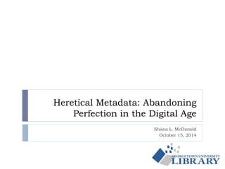 Heretical Metadata: Abandoning 
Perfection in the Digital Age 
Shana L. McDanold 
October 15, 2014 
 