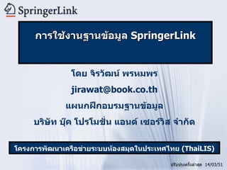 โดย จิรวัฒน์ พรหมพร [email_address] แผนกฝึกอบรมฐานข้อมูล บริษัท บุ๊ค โปรโมชั่น แอนด์ เซอร์วิส จำกัด ปรับปรุงครั้งล่าสุด  14/03/51 โครงการพัฒนาเครือข่ายระบบห้องสมุดในประเทศไทย   (ThaiLIS) การใช้งานฐานข้อมูล  SpringerLink 