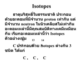 Isotopes ธาตุบริสุทธิ์ในธรรมชาติ ประกอบด้วยอะตอมที่มีจำนวน  proton   เท่ากัน แต่มีจำนวน  neutron  ในนิวเคลียสไม่เท่ากัน อะตอมเหล่านี้มีคุณสมบัติทางเคมีเหมือนกัน เรียกอะตอมเหล่านี้ว่า  Isotopes   ตัวอย่างเช่น C  ประกอบด้วย  isotopes   ต่างกัน  3   ชนิด ได้แก่   C ,  C ,  C 12 6 13 6 14 6 