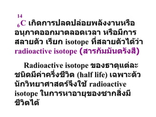 C   เกิดการปลดปล่อยพลังงานหรืออนุภาคออกมาตลอดเวลา หรือมีการสลายตัว เรียก  isotope   ที่สลายตัวได้ว่า  radioactive isotope   ( สารกัมมันตรังสี ) Radioactive isotope  ของธาตุแต่ละชนิดมีค่าครึ่งชีวิต   (half life)  เฉพาะตัว นักวิทยาศาสตร์จึงใช้   radioactive isotope  ในการหาอายุของซากสิ่งมีชีวิตได้   14 6 