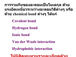 การรวมกันของอะตอมเป็นโมเลกุล ด้วยแรงยึดเหนี่ยวระหว่างอะตอมวิธีต่างๆ หรือด้วย  chemical bond   ต่างๆ ได้แก่ Covalent bond Hydrogen bond Ionic bond Van der Waals interaction Hydrophobic interaction ให้นิสิตทบทวนรายละเอียดด้วยตนเอง 