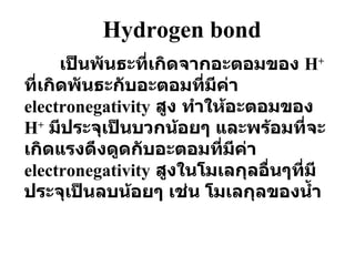 Hydrogen bond เป็นพันธะที่เกิดจากอะตอมของ  H +   ที่เกิดพันธะกับอะตอมที่มีค่า  electronegativity   สูง ทำให้อะตอมของ   H +   มีประจุเป็นบวกน้อยๆ และพร้อมที่จะเกิดแรงดึงดูดกับอะตอมที่มีค่า  electronegativity   สูงในโมเลกุลอื่นๆที่มีประจุเป็นลบน้อยๆ เช่น โมเลกุลของน้ำ 