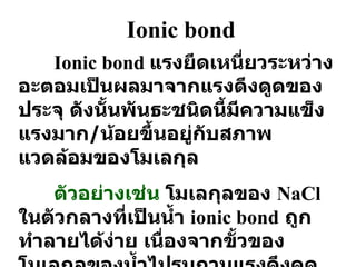 Ionic bond Ionic bond  แรงยึดเหนี่ยวระหว่างอะตอมเป็นผลมาจากแรงดึงดูดของประจุ ดังนั้นพันธะชนิดนี้มีความแข็งแรงมาก / น้อยขึ้นอยู่กับสภาพแวดล้อมของโมเลกุล ตัวอย่างเช่น  โมเลกุลของ  NaCl   ในตัวกลางที่เป็นน้ำ  ionic bond   ถูกทำลายได้ง่าย เนื่องจากขั้วของโมเลกุลของน้ำไปรบกวนแรงดึงดูดของประจุ 