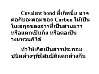Covalent bond  ที่เกิดขึ้น อาจต่อกับอะตอมของ   Carbon  ให้เป็นโมเลกุลของสารที่เป็นสายยาว หรือแตกเป็นกิ่ง หรือต่อเป็นวงแหวนก็ได้ ทำให้เกิดเป็นสารประกอบชนิดต่างๆที่มีสมบัติแตกต่างกัน 