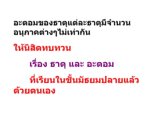 อะตอมของธาตุแต่ละธาตุมีจำนวนอนุภาคต่างๆไม่เท่ากัน ให้นิสิตทบทวน เรื่อง ธาตุ และ อะตอม   ที่เรียนในชั้นมัธยมปลายแล้วด้วยตนเอง 