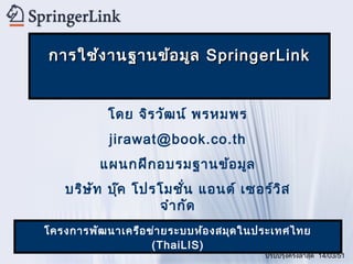 การใช้ง านฐานข้อ มูล SpringerLink


           โดย จิร วัฒ น์ พรหมพร
           jirawat@book.co.th
          แผนกฝึก อบรมฐานข้อ มูล
   บริษ ท บุ๊ค โปรโมชัน แอนด์ เซอร์ว ิส
        ั              ่
                  จำา กัด
โครงการพัฒ นาเครือ ข่า ยระบบห้อ งสมุด ในประเทศไทย
                    (ThaiLIS)
                                        ปรับปรุงครั้งล่าสุด 14/03/51
 