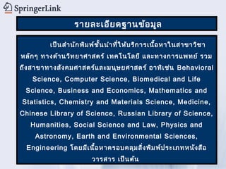รายละเอีย ดฐานข้อ มูล

         เป็น สำา นัก พิม พ์ช ั้น นำา ที่ใ ห้บ ริก ารเนื้อ หาในสาขาวิช า
หลัก ๆ ทางด้า นวิท ยาศาสตร์ เทคโนโลยี และทางการแพทย์ รวม
ถึง สาขาทางสัง คมศาสตร์แ ละมนุษ ยศาสตร์ อาทิเ ช่น Behavioral
    Science, Computer Science, Biomedical and Life
 Science, Business and Economics, Mathematics and
Statistics, Chemistry and Materials Science, Medicine,
Chinese Library of Science, Russian Library of Science,
   Humanities, Social Science and Law, Physics and
    Astronomy, Earth and Environmental Sciences,
  Engineering โดยมีเ นื้อ หาครอบคลุม สิง พิม พ์ป ระเภทหนัง สือ
                                       ่
                         วารสาร เป็น ต้น
 