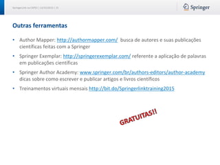 SpringerLink na CAPES | 12/15/2015 | 15
Outras ferramentas
• Author Mapper: http://authormapper.com/ busca de autores e suas publicações
científicas feitas com a Springer
• Springer Exemplar: http://springerexemplar.com/ referente a aplicação de palavras
em publicações científicas
• Springer Author Academy: www.springer.com/br/authors-editors/author-academy
dicas sobre como escrever e publicar artigos e livros científicos
• Treinamentos virtuais mensais http://bit.do/Springerlinktraining2015
 