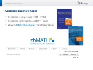SpringerLink na CAPES | 12/15/2015 | 7
Conteúdo disponível Capes
• Periódicos retrospectivos (1832 – 1996)
• Periódicos contemporâneos (1997 – atual)
• ZbMath https://zbmath.org/ (Para Matemáticos)
 