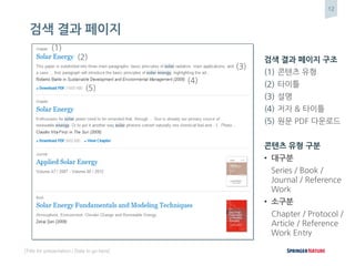 12
[Title for presentation / Date to go here]
검색 결과 페이지
검색 결과 페이지 구조
(1) 콘텐츠 유형
(2) 타이틀
(3) 설명
(4) 저자 & 타이틀
(5) 원문 PDF 다운로드
콘텐츠 유형 구분
• 대구분
Series / Book /
Journal / Reference
Work
• 소구분
Chapter / Protocol /
Article / Reference
Work Entry
(2)
(1)
(3)
(4)
(5)
 