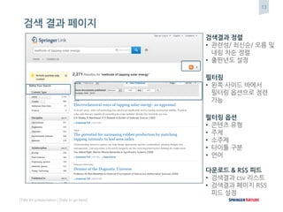 13
[Title for presentation / Date to go here]
검색 결과 페이지
검색결과 정렬
• 관련성/ 최신순/ 오름 및
내림 차순 정렬
• 출판년도 설정
필터링
• 왼쪽 사이드 바에서
필터링 옵션으로 정련
가능
필터링 옵션
• 콘텐츠 유형
• 주제
• 소주제
• 타이틀 구분
• 언어
다운로드 & RSS 피드
• 검색결과 csv 리스트
• 검색결과 페이지 RSS
피드 설정
 