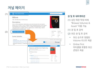 19
[Title for presentation / Date to go here]
저널 페이지
권 및 호 내비게이션
(1) 상단 파란 막대 바에
“Browse Volumes &
Issues” 이용 가능
(1) 권 및 호 검색
(2) 모든 권 및 호 검색
• 최신 순으로 정렬된
Volume 리스트 제공
• Online First
아티클을 포함한 최신
콘텐츠 제공
(1)
(2)
(3)
 