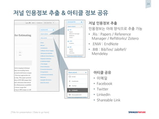 24
[Title for presentation / Date to go here]
저널 인용정보 추출 & 아티클 정보 공유
저널 인용정보 추출
인용정보는 아래 양식으로 추출 가능
• .Ris : Papers / Reference
Manager / RefWorks/ Zotero
• .ENW : EndNote
• .BIB : BibTex/ JabRef/
Mendeley
아티클 공유
• 이메일
• Facebook
• Twitter
• LinkedIn
• Shareable Link
 