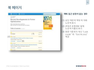 30
[Title for presentation / Date to go here]
책에 접근 권한이 없는 경우
(1) 상단 파란색 막대 바 아래
노란색 표시
(2) 콘테츠 유형정보 앞에
노란색 자물쇠 표시
(3) 원문 다운로드 대신 “Look
inside” 와 “Get Access”
제공
(1)
(2)
(3)
북 페이지
 
