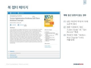 34
[Title for presentation / Date to go here]
북 챕터 페이지
책에 접근 권한이 없는 경우
(1) 상단 파란색 막대 바 아래
노란색 표시
(2) 원문 다운로드 대신
“Look inside” 와 “Get
Access” 제공
(3) 책 표지 아래 “Within
this Chapter” links
비활성화
(1)
(2)
(3)
 