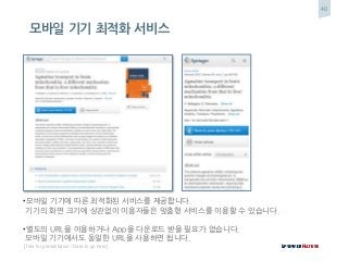 40
[Title for presentation / Date to go here]
모바일 기기 최적화 서비스
•모바일 기기에 따른 최적화된 서비스를 제공합니다.
기기의 화면 크기에 상관없이 이용자들은 맞춤형 서비스를 이용할 수 있습니다.
•별도의 URL을 이용하거나 App을 다운로드 받을 필요가 없습니다.
모바일 기기에서도 동일한 URL을 사용하면 됩니다.
 