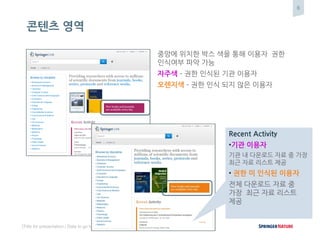 6
[Title for presentation / Date to go here]
콘텐츠 영역
중앙에 위치한 박스 색을 통해 이용자 권한
인식여부 파악 가능
자주색 – 권한 인식된 기관 이용자
오렌지색 – 권한 인식 되지 않은 이용자
Recent Activity
•기관 이용자
기관 내 다운로드 자료 중 가장
최근 자료 리스트 제공
• 권한 미 인식된 이용자
전체 다운로드 자료 중
가장 최근 자료 리스트
제공
 