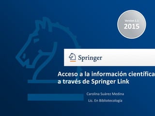 Version 1.1
2015
Carolina Suárez Medina
Lic. En Bibliotecología
Acceso a la información científica
a través de Springer Link
 