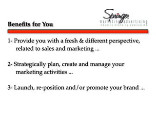 Beneﬁts for You

1- Provide you with a fresh & different perspective,
    related to sales and marketing ...

2- Strategically plan, create and manage your
    marketing activities ...

3- Launch, re-position and/or promote your brand ...
 