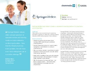 ®
Springer Medizin is the leading medical publishing
organization combining the individual strength of
five major medical publishers (Ärzte Zeitung, bsmo,
Springer Gesundheits- und Pharmazieverlag,
Springer-Verlag and Urban & Vogel) into a major
service for specialist target-groups in healthcare
(practitioners, dentists, psychologists, pharmacists,
nurses and patients). Their offerings have an
impressive reach approaching almost all individuals in
the healthcare market. With their most known print-
services Springer Medizin reaches 100% of all medical
doctors including over 120 journals and magazines
and over 1,200 publications.
Springer Medizin’s renewed online-services are market
leading – more than 100,000 registered medical
doctors receive more than 1 million online-publications
each month generating more that 3.5 million page
impressions per month. Before the renewal of the
training services Springer Medizin’s registered medical
doctors completed more than 530,000 courses in
“Continuing-medical-education”.
Case Study
Industry:	Healthcare
Use Case: Learning Management
 Springer Medizin already
offers a broad spectrum of
specialist articles and learning
media on topics related to
continuing education…Now
that the infrastructure has
been updated, this will mean
even more widespread use of
our online offerings.
Matthias Wissel
Managing Director
New Media  IT
Springer Medizin
Challenge
Offer a better, more convenient way for practicing
physicians in Germany to obtain the continuing medical
education (CME) training required in their profession.
Business Benefits
•	 Simplify the way German physicians obtain
necessary CME credits through a centralized
e-learning platform
•	 Provide a streamlined solution for content creation,
management, and distribution in a variety of
e-learning formats
•	 Rely on an intuitive, simple-to-use interface to enable
physicians to obtain quick results, even with minimal
online learning experience
•	 Deliver built-in scalability to keep pace with expected
growth as physicians take advantage of the higher-
quality, expanded course offerings
•	 Offer the assurance of working with Saba — the
leader in people systems — and chemmedia’s
market leadership in knowledge resources
and processes
Springer Medizin taps Saba to create a centralized e-learning platform for physicians
across Germany.
 