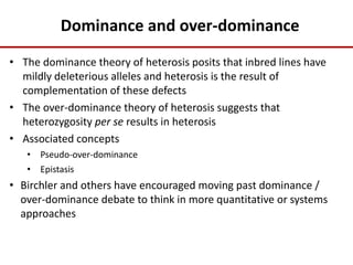 Dominance and over-dominance
• The dominance theory of heterosis posits that inbred lines have
mildly deleterious alleles and heterosis is the result of
complementation of these defects
• The over-dominance theory of heterosis suggests that
heterozygosity per se results in heterosis
• Associated concepts
• Pseudo-over-dominance
• Epistasis
• Birchler and others have encouraged moving past dominance /
over-dominance debate to think in more quantitative or systems
approaches
 