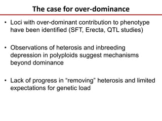 The case for over-dominance
• Loci with over-dominant contribution to phenotype
have been identified (SFT, Erecta, QTL studies)
• Observations of heterosis and inbreeding
depression in polyploids suggest mechanisms
beyond dominance
• Lack of progress in “removing” heterosis and limited
expectations for genetic load
 