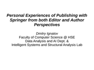 Personal Experiences of Publishing with
Springer from both Editor and Author
Perspectives
Dmitry Ignatov
Faculty of Computer Science @ HSE
Data Analysis and AI Dept. &
Intelligent Systems and Structural Analysis Lab
 