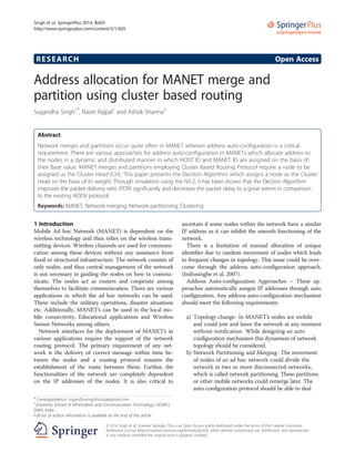 RESEARCH Open Access
Address allocation for MANET merge and
partition using cluster based routing
Sugandha Singh1*
, Navin Rajpal1
and Ashok Sharma2
Abstract
Network merges and partitions occur quite often in MANET wherein address auto-configuration is a critical
requirement. There are various approaches for address auto-configuration in MANETs which allocate address to
the nodes in a dynamic and distributed manner in which HOST ID and MANET ID are assigned on the basis of
their Base value. MANET merges and partitions employing Cluster Based Routing Protocol require a node to be
assigned as the Cluster Head (CH). This paper presents the Election Algorithm which assigns a node as the Cluster
Head on the basis of its weight. Through simulation using the NS-2, it has been shown that the Election Algorithm
improves the packet delivery ratio (PDR) significantly and decreases the packet delay to a great extent in comparison
to the existing AODV protocol.
Keywords: MANET; Network merging; Network partitioning; Clustering
1 Introduction
Mobile Ad hoc Network (MANET) is dependent on the
wireless technology and thus relies on the wireless trans-
mitting devices. Wireless channels are used for communi-
cation among these devices without any assistance from
fixed or structured infrastructure. The network consists of
only nodes, and thus central management of the network
is not necessary in guiding the nodes on how to commu-
nicate. The nodes act as routers and cooperate among
themselves to facilitate communication. There are various
applications in which the ad hoc networks can be used.
These include the military operations, disaster situations
etc. Additionally, MANET’s can be used in the local mo-
bile connectivity, Educational applications and Wireless
Sensor Networks among others.
Network interfaces for the deployment of MANET’s in
various applications require the support of the network
routing protocol. The primary requirement of any net-
work is the delivery of correct message within time be-
tween the nodes and a routing protocol ensures the
establishment of the route between them. Further, the
functionalities of the network are completely dependent
on the IP addresses of the nodes. It is also critical to
ascertain if some nodes within the network have a similar
IP address as it can inhibit the smooth functioning of the
network.
There is a limitation of manual allocation of unique
identifier due to random movement of nodes which leads
to frequent changes in topology. This issue could be over-
come through the address auto-configuration approach.
(Indrasinghe et al. 2007).
Address Auto-configuration Approaches – These ap-
proaches automatically assigns IP addresses through auto
configuration. Any address auto-configuration mechanism
should meet the following requirements:
a) Topology change- In MANET’s nodes are mobile
and could join and leave the network at any moment
without notification. While designing an auto
configuration mechanism this dynamism of network
topology should be considered.
b) Network Partitioning and Merging- The movement
of nodes of an ad hoc network could divide the
network in two or more disconnected networks,
which is called network partitioning. These partitions
or other mobile networks could remerge later. The
auto-configuration protocol should be able to deal
* Correspondence: sugandhasinghhooda@gmail.com
1
University School of Information and Communication Technology, GGSIPU,
Delhi, India
Full list of author information is available at the end of the article
a SpringerOpen Journal
© 2014 Singh et al.; licensee Springer. This is an Open Access article distributed under the terms of the Creative Commons
Attribution License (http://creativecommons.org/licenses/by/4.0), which permits unrestricted use, distribution, and reproduction
in any medium, provided the original work is properly credited.
Singh et al. SpringerPlus 2014, 3:605
http://www.springerplus.com/content/3/1/605
 
